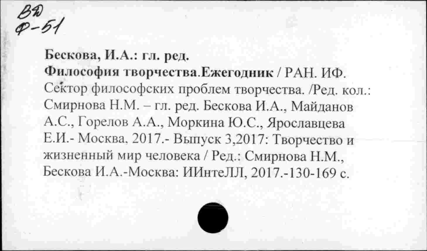 ﻿Бескова, И.А.: гл. ред.
Философия творчества.Ежегодник / РАН. НФ.
Сектор философских проблем творчества. /Ред. кол.: Смирнова Н.М. - гл. ред. Бескова И.А., Майданов А.С., Горелов А.А., Моркина Ю.С., Ярославцева Е.И.- Москва. 2017.- Выпуск 3,2017: Творчество и жизненный мир человека / Ред.: Смирнова Н.М., Бескова И.А.-Москва: ИИнтеЛЛ, 2017.-130-169 с.